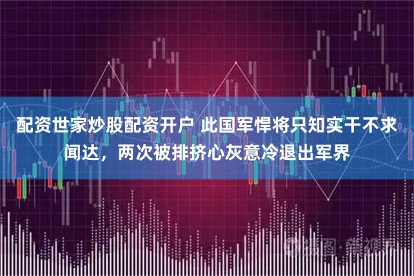 配资世家炒股配资开户 此国军悍将只知实干不求闻达，两次被排挤心灰意冷退出军界