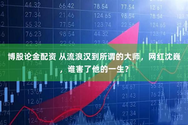 博股论金配资 从流浪汉到所谓的大师，网红沈巍，谁害了他的一生？