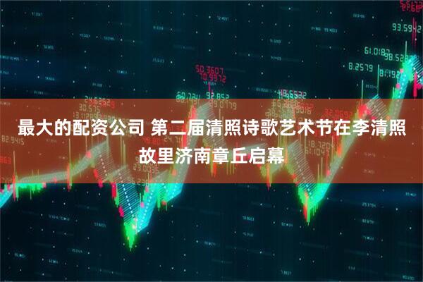 最大的配资公司 第二届清照诗歌艺术节在李清照故里济南章丘启幕