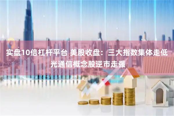 实盘10倍杠杆平台 美股收盘：三大指数集体走低 光通信概念股逆市走强