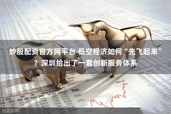 炒股配资官方网平台 低空经济如何“先飞起来”？深圳给出了一套创新服务体系