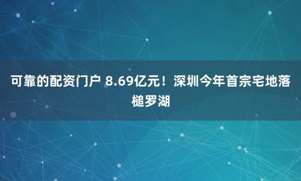 可靠的配资门户 8.69亿元！深圳今年首宗宅地落槌罗湖