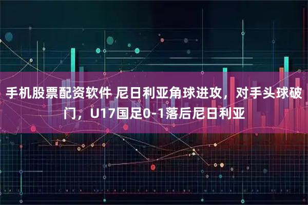 手机股票配资软件 尼日利亚角球进攻，对手头球破门，U17国足0-1落后尼日利亚