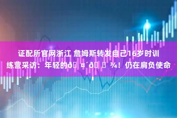 证配所官网浙江 詹姆斯转发自己16岁时训练营采访：年轻的🤴🏾！仍在肩负使命